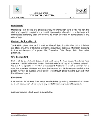 COMPANY NAME .
CONTRACT TRACK RECORD
CONTRACT NO. SITE:
engrsiva25@gmail.com Page 1
Introduction:
Maintaining Track Record of a project is a very important which plays a vital role from the
start of a project to completion of a project. Updating the information on a day basis and
consolidated by monthly basis will be useful to review the status of activity/project at any
point of time.
Contents of a Track Record:
Track record should have the Job order No, Date of Start of Activity, Description of Activity
and Status of Activity or Remarks. Companies may include additional information according
to their requirements of a project like Completion Date, Target Date, Responsible
person,etc.,
Why It’s Important:
First of all it’s a confidential document and can be used for legal issues. Sometimes there
may be a confusion arise in an activity. Client and Contractor may not agree on some point.
We can show a proof if we maintain a track record. Another issue which is common now a
days that some key personnel may leave the company and the information handled by the
person may not be available when required even though proper handing over and other
formalities are in place.
Conclusion:
If we maintain the track record of any project and will be updated by the document controller
on a daily basis, which will be useful at any point of time during review of the project.
A sample format of a track record is shown below.
 
