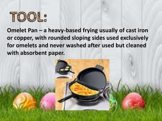 Omelet Pan – a heavy-based frying usually of cast iron
or copper, with rounded sloping sides used exclusively
for omelets and never washed after used but cleaned
with absorbent paper.
 