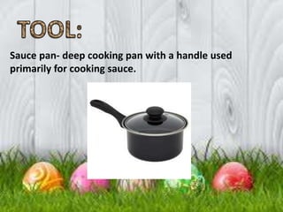 Sauce pan- deep cooking pan with a handle used
primarily for cooking sauce.
 