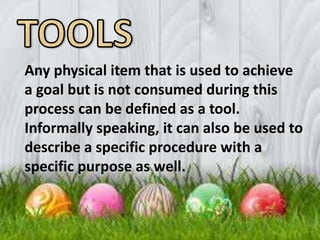 Any physical item that is used to achieve
a goal but is not consumed during this
process can be defined as a tool.
Informally speaking, it can also be used to
describe a specific procedure with a
specific purpose as well.
 