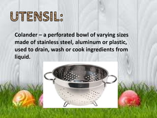 Colander – a perforated bowl of varying sizes
made of stainless steel, aluminum or plastic,
used to drain, wash or cook ingredients from
liquid.
 