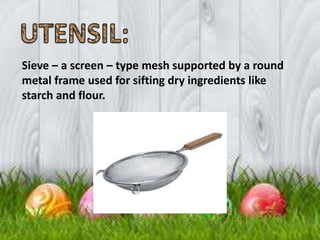 Sieve – a screen – type mesh supported by a round
metal frame used for sifting dry ingredients like
starch and flour.
 