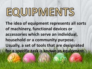 The idea of equipment represents all sorts
of machinery, functional devices or
accessories which serve an individual,
household or a community purpose.
Usually, a set of tools that are designated
for a specific task is known as equipment.
 