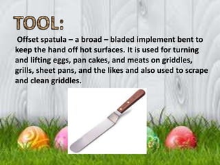 Offset spatula – a broad – bladed implement bent to
keep the hand off hot surfaces. It is used for turning
and lifting eggs, pan cakes, and meats on griddles,
grills, sheet pans, and the likes and also used to scrape
and clean griddles.
 
