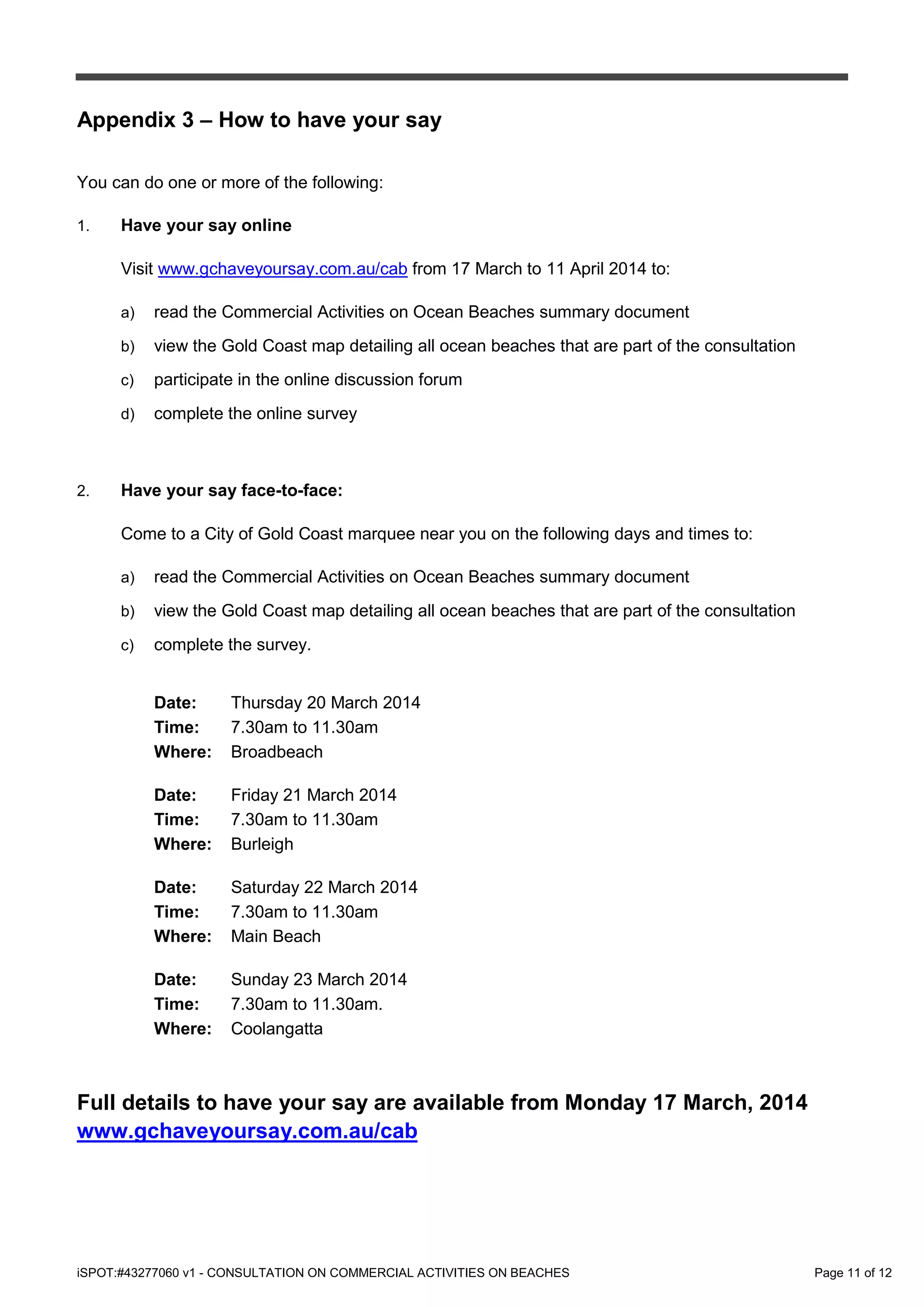 iSPOT:#43277060 v1 - CONSULTATION ON COMMERCIAL ACTIVITIES ON BEACHES Page 11 of 12
Appendix 3 – How to have your say
You can do one or more of the following:
1. Have your say online
Visit www.gchaveyoursay.com.au/cab from 17 March to 11 April 2014 to:
a) read the Commercial Activities on Ocean Beaches summary document
b) view the Gold Coast map detailing all ocean beaches that are part of the consultation
c) participate in the online discussion forum
d) complete the online survey
2. Have your say face-to-face:
Come to a City of Gold Coast marquee near you on the following days and times to:
a) read the Commercial Activities on Ocean Beaches summary document
b) view the Gold Coast map detailing all ocean beaches that are part of the consultation
c) complete the survey.
Date: Thursday 20 March 2014
Time: 7.30am to 11.30am
Where: Broadbeach
Date: Friday 21 March 2014
Time: 7.30am to 11.30am
Where: Burleigh
Date: Saturday 22 March 2014
Time: 7.30am to 11.30am
Where: Main Beach
Date: Sunday 23 March 2014
Time: 7.30am to 11.30am.
Where: Coolangatta
Full details to have your say are available from Monday 17 March, 2014
www.gchaveyoursay.com.au/cab
 