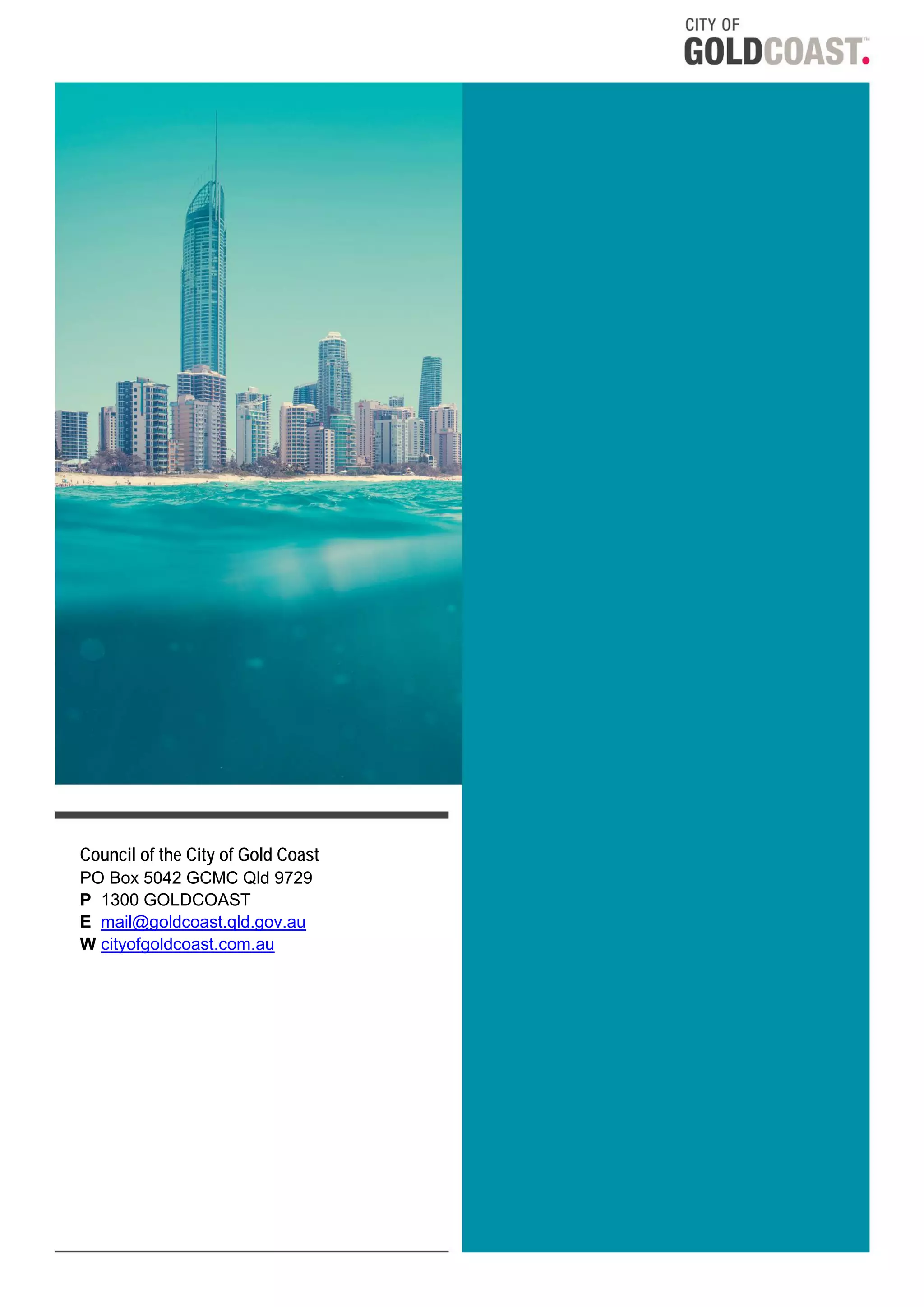 iSPOT:#43277060 v1 - CONSULTATION ON COMMERCIAL ACTIVITIES ON BEACHES Page 12 of 12
Council of the City of Gold Coast
PO Box 5042 GCMC Qld 9729
P 1300 GOLDCOAST
E mail@goldcoast.qld.gov.au
W cityofgoldcoast.com.au
 
