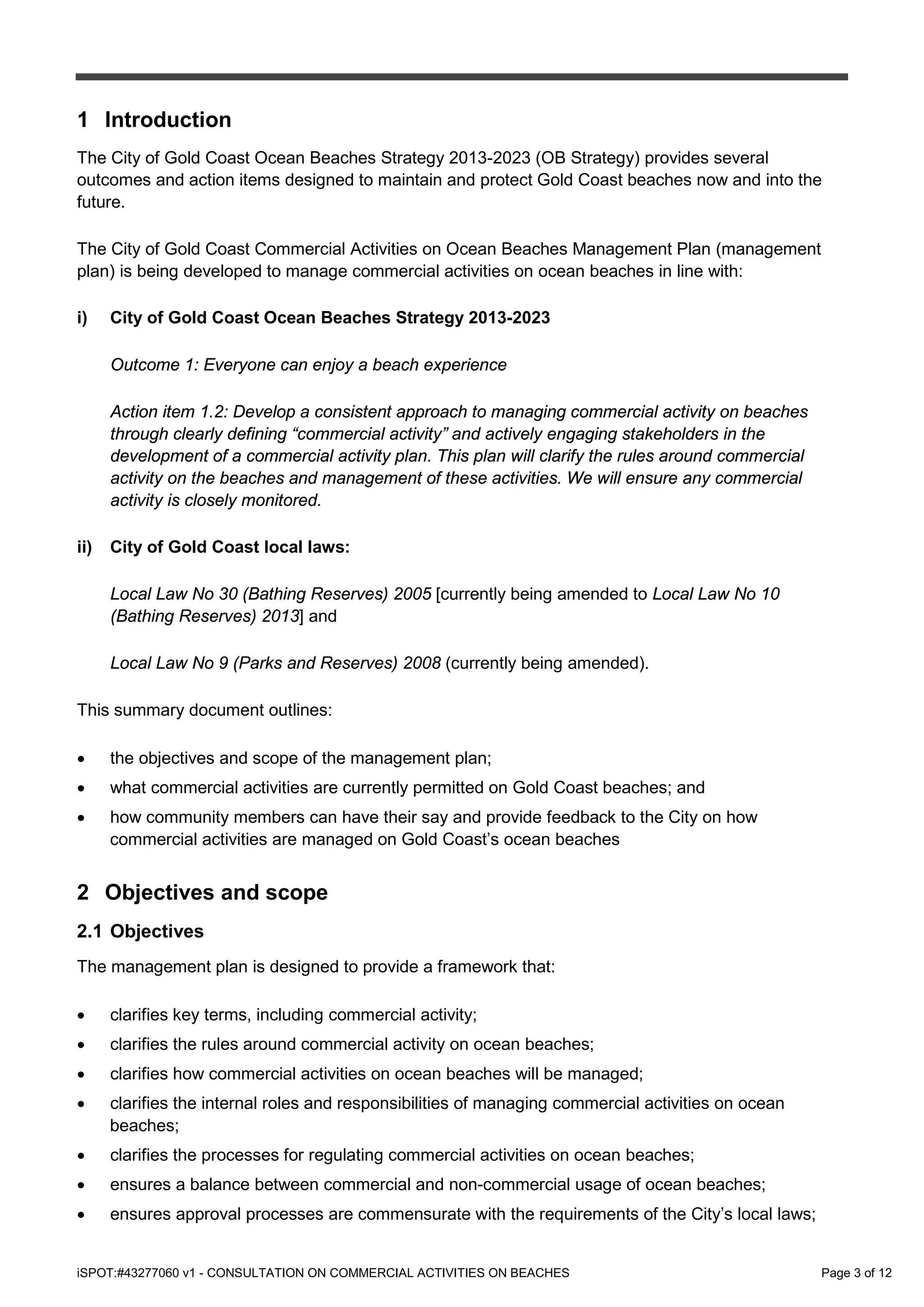 iSPOT:#43277060 v1 - CONSULTATION ON COMMERCIAL ACTIVITIES ON BEACHES Page 3 of 12
1 Introduction
The City of Gold Coast Ocean Beaches Strategy 2013-2023 (OB Strategy) provides several
outcomes and action items designed to maintain and protect Gold Coast beaches now and into the
future.
The City of Gold Coast Commercial Activities on Ocean Beaches Management Plan (management
plan) is being developed to manage commercial activities on ocean beaches in line with:
i) City of Gold Coast Ocean Beaches Strategy 2013-2023
Outcome 1: Everyone can enjoy a beach experience
Action item 1.2: Develop a consistent approach to managing commercial activity on beaches
through clearly defining “commercial activity” and actively engaging stakeholders in the
development of a commercial activity plan. This plan will clarify the rules around commercial
activity on the beaches and management of these activities. We will ensure any commercial
activity is closely monitored.
ii) City of Gold Coast local laws:
Local Law No 30 (Bathing Reserves) 2005 [currently being amended to Local Law No 10
(Bathing Reserves) 2013] and
Local Law No 9 (Parks and Reserves) 2008 (currently being amended).
This summary document outlines:
• the objectives and scope of the management plan;
• what commercial activities are currently permitted on Gold Coast beaches; and
• how community members can have their say and provide feedback to the City on how
commercial activities are managed on Gold Coast’s ocean beaches
2 Objectives and scope
2.1 Objectives
The management plan is designed to provide a framework that:
• clarifies key terms, including commercial activity;
• clarifies the rules around commercial activity on ocean beaches;
• clarifies how commercial activities on ocean beaches will be managed;
• clarifies the internal roles and responsibilities of managing commercial activities on ocean
beaches;
• clarifies the processes for regulating commercial activities on ocean beaches;
• ensures a balance between commercial and non-commercial usage of ocean beaches;
• ensures approval processes are commensurate with the requirements of the City’s local laws;
 