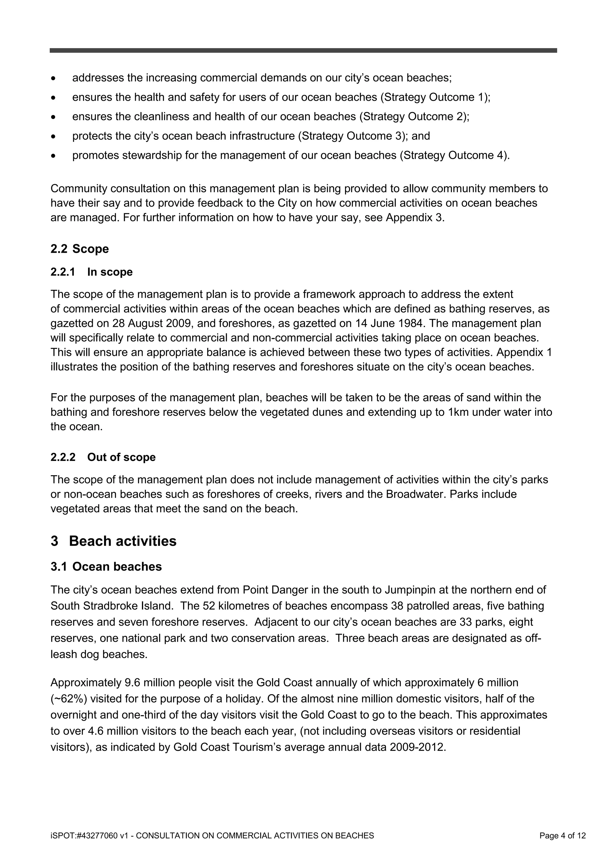 iSPOT:#43277060 v1 - CONSULTATION ON COMMERCIAL ACTIVITIES ON BEACHES Page 4 of 12
• addresses the increasing commercial demands on our city’s ocean beaches;
• ensures the health and safety for users of our ocean beaches (Strategy Outcome 1);
• ensures the cleanliness and health of our ocean beaches (Strategy Outcome 2);
• protects the city’s ocean beach infrastructure (Strategy Outcome 3); and
• promotes stewardship for the management of our ocean beaches (Strategy Outcome 4).
Community consultation on this management plan is being provided to allow community members to
have their say and to provide feedback to the City on how commercial activities on ocean beaches
are managed. For further information on how to have your say, see Appendix 3.
2.2 Scope
2.2.1 In scope
The scope of the management plan is to provide a framework approach to address the extent
of commercial activities within areas of the ocean beaches which are defined as bathing reserves, as
gazetted on 28 August 2009, and foreshores, as gazetted on 14 June 1984. The management plan
will specifically relate to commercial and non-commercial activities taking place on ocean beaches.
This will ensure an appropriate balance is achieved between these two types of activities. Appendix 1
illustrates the position of the bathing reserves and foreshores situate on the city’s ocean beaches.
For the purposes of the management plan, beaches will be taken to be the areas of sand within the
bathing and foreshore reserves below the vegetated dunes and extending up to 1km under water into
the ocean.
2.2.2 Out of scope
The scope of the management plan does not include management of activities within the city’s parks
or non-ocean beaches such as foreshores of creeks, rivers and the Broadwater. Parks include
vegetated areas that meet the sand on the beach.
3 Beach activities
3.1 Ocean beaches
The city’s ocean beaches extend from Point Danger in the south to Jumpinpin at the northern end of
South Stradbroke Island. The 52 kilometres of beaches encompass 38 patrolled areas, five bathing
reserves and seven foreshore reserves. Adjacent to our city’s ocean beaches are 33 parks, eight
reserves, one national park and two conservation areas. Three beach areas are designated as off-
leash dog beaches.
Approximately 9.6 million people visit the Gold Coast annually of which approximately 6 million
(~62%) visited for the purpose of a holiday. Of the almost nine million domestic visitors, half of the
overnight and one-third of the day visitors visit the Gold Coast to go to the beach. This approximates
to over 4.6 million visitors to the beach each year, (not including overseas visitors or residential
visitors), as indicated by Gold Coast Tourism’s average annual data 2009-2012.
 
