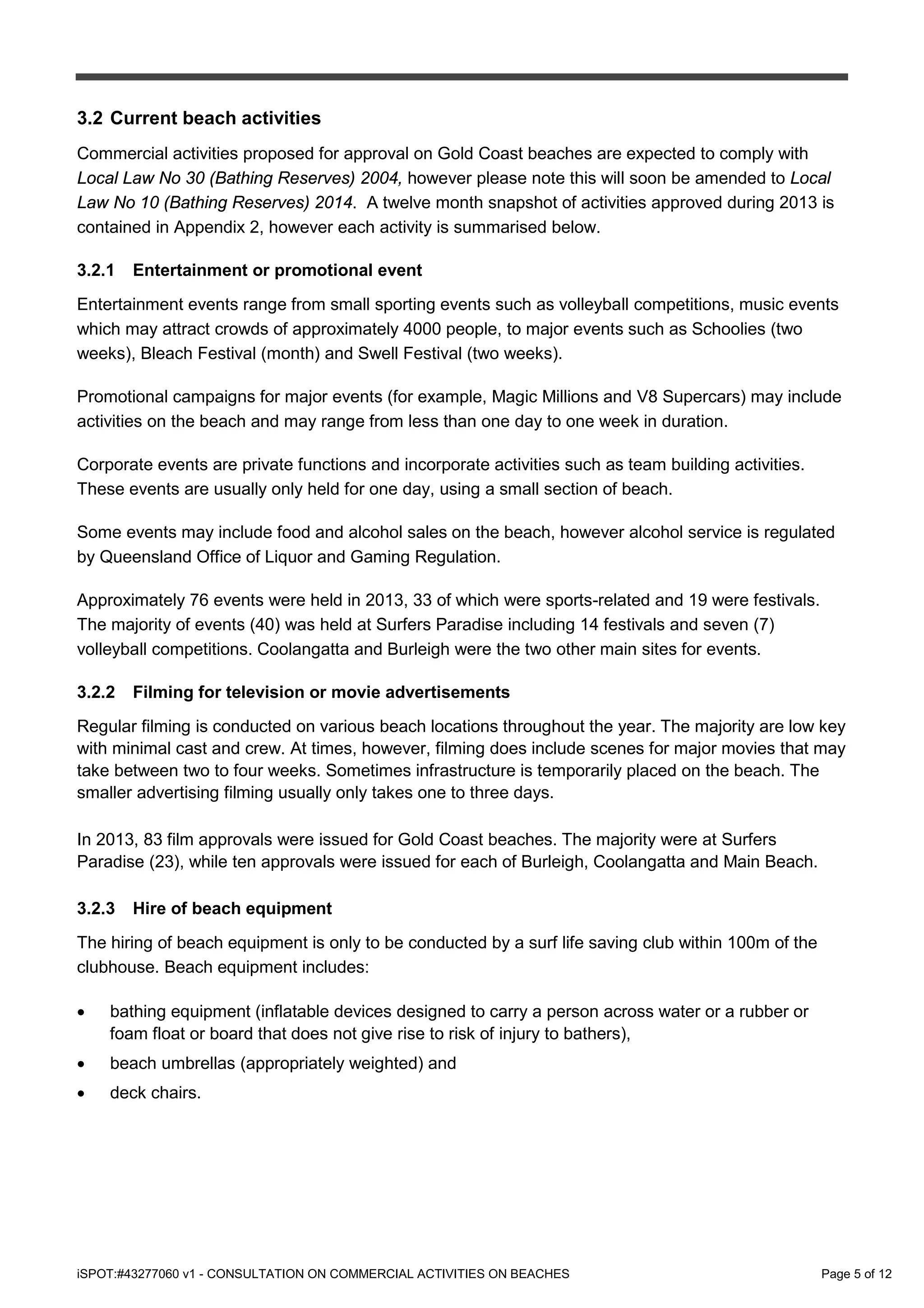 iSPOT:#43277060 v1 - CONSULTATION ON COMMERCIAL ACTIVITIES ON BEACHES Page 5 of 12
3.2 Current beach activities
Commercial activities proposed for approval on Gold Coast beaches are expected to comply with
Local Law No 30 (Bathing Reserves) 2004, however please note this will soon be amended to Local
Law No 10 (Bathing Reserves) 2014. A twelve month snapshot of activities approved during 2013 is
contained in Appendix 2, however each activity is summarised below.
3.2.1 Entertainment or promotional event
Entertainment events range from small sporting events such as volleyball competitions, music events
which may attract crowds of approximately 4000 people, to major events such as Schoolies (two
weeks), Bleach Festival (month) and Swell Festival (two weeks).
Promotional campaigns for major events (for example, Magic Millions and V8 Supercars) may include
activities on the beach and may range from less than one day to one week in duration.
Corporate events are private functions and incorporate activities such as team building activities.
These events are usually only held for one day, using a small section of beach.
Some events may include food and alcohol sales on the beach, however alcohol service is regulated
by Queensland Office of Liquor and Gaming Regulation.
Approximately 76 events were held in 2013, 33 of which were sports-related and 19 were festivals.
The majority of events (40) was held at Surfers Paradise including 14 festivals and seven (7)
volleyball competitions. Coolangatta and Burleigh were the two other main sites for events.
3.2.2 Filming for television or movie advertisements
Regular filming is conducted on various beach locations throughout the year. The majority are low key
with minimal cast and crew. At times, however, filming does include scenes for major movies that may
take between two to four weeks. Sometimes infrastructure is temporarily placed on the beach. The
smaller advertising filming usually only takes one to three days.
In 2013, 83 film approvals were issued for Gold Coast beaches. The majority were at Surfers
Paradise (23), while ten approvals were issued for each of Burleigh, Coolangatta and Main Beach.
3.2.3 Hire of beach equipment
The hiring of beach equipment is only to be conducted by a surf life saving club within 100m of the
clubhouse. Beach equipment includes:
• bathing equipment (inflatable devices designed to carry a person across water or a rubber or
foam float or board that does not give rise to risk of injury to bathers),
• beach umbrellas (appropriately weighted) and
• deck chairs.
 