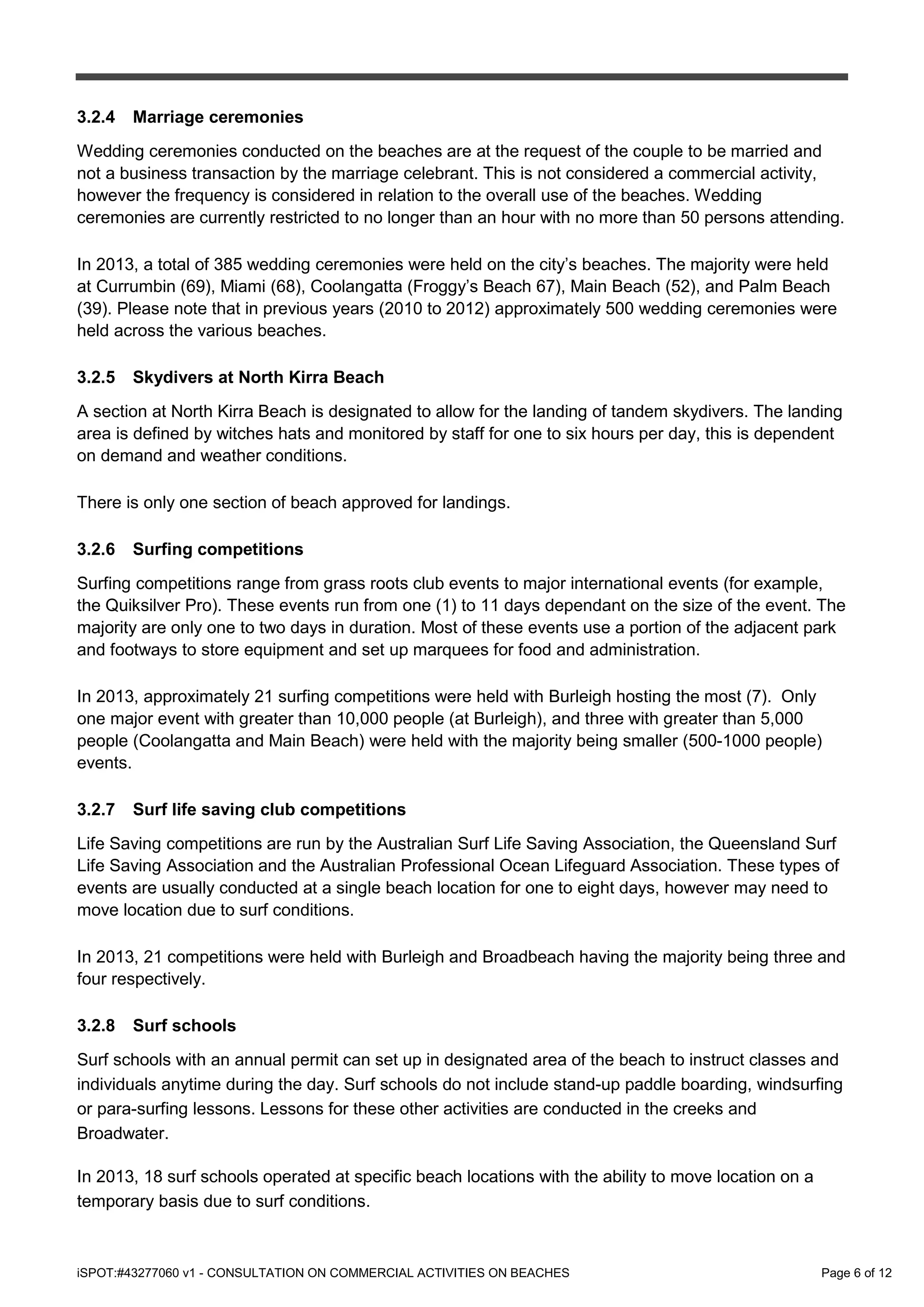 iSPOT:#43277060 v1 - CONSULTATION ON COMMERCIAL ACTIVITIES ON BEACHES Page 6 of 12
3.2.4 Marriage ceremonies
Wedding ceremonies conducted on the beaches are at the request of the couple to be married and
not a business transaction by the marriage celebrant. This is not considered a commercial activity,
however the frequency is considered in relation to the overall use of the beaches. Wedding
ceremonies are currently restricted to no longer than an hour with no more than 50 persons attending.
In 2013, a total of 385 wedding ceremonies were held on the city’s beaches. The majority were held
at Currumbin (69), Miami (68), Coolangatta (Froggy’s Beach 67), Main Beach (52), and Palm Beach
(39). Please note that in previous years (2010 to 2012) approximately 500 wedding ceremonies were
held across the various beaches.
3.2.5 Skydivers at North Kirra Beach
A section at North Kirra Beach is designated to allow for the landing of tandem skydivers. The landing
area is defined by witches hats and monitored by staff for one to six hours per day, this is dependent
on demand and weather conditions.
There is only one section of beach approved for landings.
3.2.6 Surfing competitions
Surfing competitions range from grass roots club events to major international events (for example,
the Quiksilver Pro). These events run from one (1) to 11 days dependant on the size of the event. The
majority are only one to two days in duration. Most of these events use a portion of the adjacent park
and footways to store equipment and set up marquees for food and administration.
In 2013, approximately 21 surfing competitions were held with Burleigh hosting the most (7). Only
one major event with greater than 10,000 people (at Burleigh), and three with greater than 5,000
people (Coolangatta and Main Beach) were held with the majority being smaller (500-1000 people)
events.
3.2.7 Surf life saving club competitions
Life Saving competitions are run by the Australian Surf Life Saving Association, the Queensland Surf
Life Saving Association and the Australian Professional Ocean Lifeguard Association. These types of
events are usually conducted at a single beach location for one to eight days, however may need to
move location due to surf conditions.
In 2013, 21 competitions were held with Burleigh and Broadbeach having the majority being three and
four respectively.
3.2.8 Surf schools
Surf schools with an annual permit can set up in designated area of the beach to instruct classes and
individuals anytime during the day. Surf schools do not include stand-up paddle boarding, windsurfing
or para-surfing lessons. Lessons for these other activities are conducted in the creeks and
Broadwater.
In 2013, 18 surf schools operated at specific beach locations with the ability to move location on a
temporary basis due to surf conditions.
 