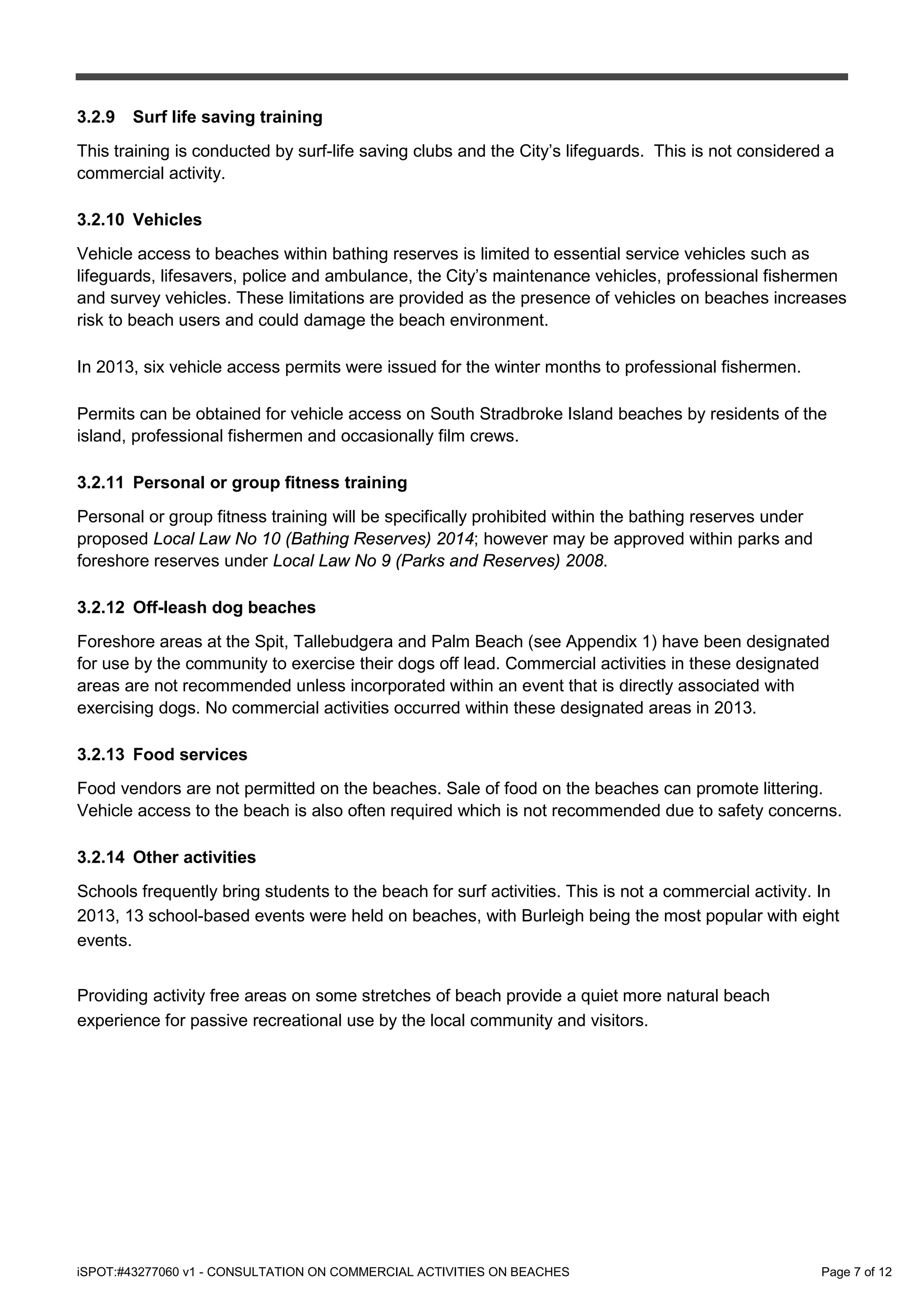 iSPOT:#43277060 v1 - CONSULTATION ON COMMERCIAL ACTIVITIES ON BEACHES Page 7 of 12
3.2.9 Surf life saving training
This training is conducted by surf-life saving clubs and the City’s lifeguards. This is not considered a
commercial activity.
3.2.10 Vehicles
Vehicle access to beaches within bathing reserves is limited to essential service vehicles such as
lifeguards, lifesavers, police and ambulance, the City’s maintenance vehicles, professional fishermen
and survey vehicles. These limitations are provided as the presence of vehicles on beaches increases
risk to beach users and could damage the beach environment.
In 2013, six vehicle access permits were issued for the winter months to professional fishermen.
Permits can be obtained for vehicle access on South Stradbroke Island beaches by residents of the
island, professional fishermen and occasionally film crews.
3.2.11 Personal or group fitness training
Personal or group fitness training will be specifically prohibited within the bathing reserves under
proposed Local Law No 10 (Bathing Reserves) 2014; however may be approved within parks and
foreshore reserves under Local Law No 9 (Parks and Reserves) 2008.
3.2.12 Off-leash dog beaches
Foreshore areas at the Spit, Tallebudgera and Palm Beach (see Appendix 1) have been designated
for use by the community to exercise their dogs off lead. Commercial activities in these designated
areas are not recommended unless incorporated within an event that is directly associated with
exercising dogs. No commercial activities occurred within these designated areas in 2013.
3.2.13 Food services
Food vendors are not permitted on the beaches. Sale of food on the beaches can promote littering.
Vehicle access to the beach is also often required which is not recommended due to safety concerns.
3.2.14 Other activities
Schools frequently bring students to the beach for surf activities. This is not a commercial activity. In
2013, 13 school-based events were held on beaches, with Burleigh being the most popular with eight
events.
Providing activity free areas on some stretches of beach provide a quiet more natural beach
experience for passive recreational use by the local community and visitors.
 
