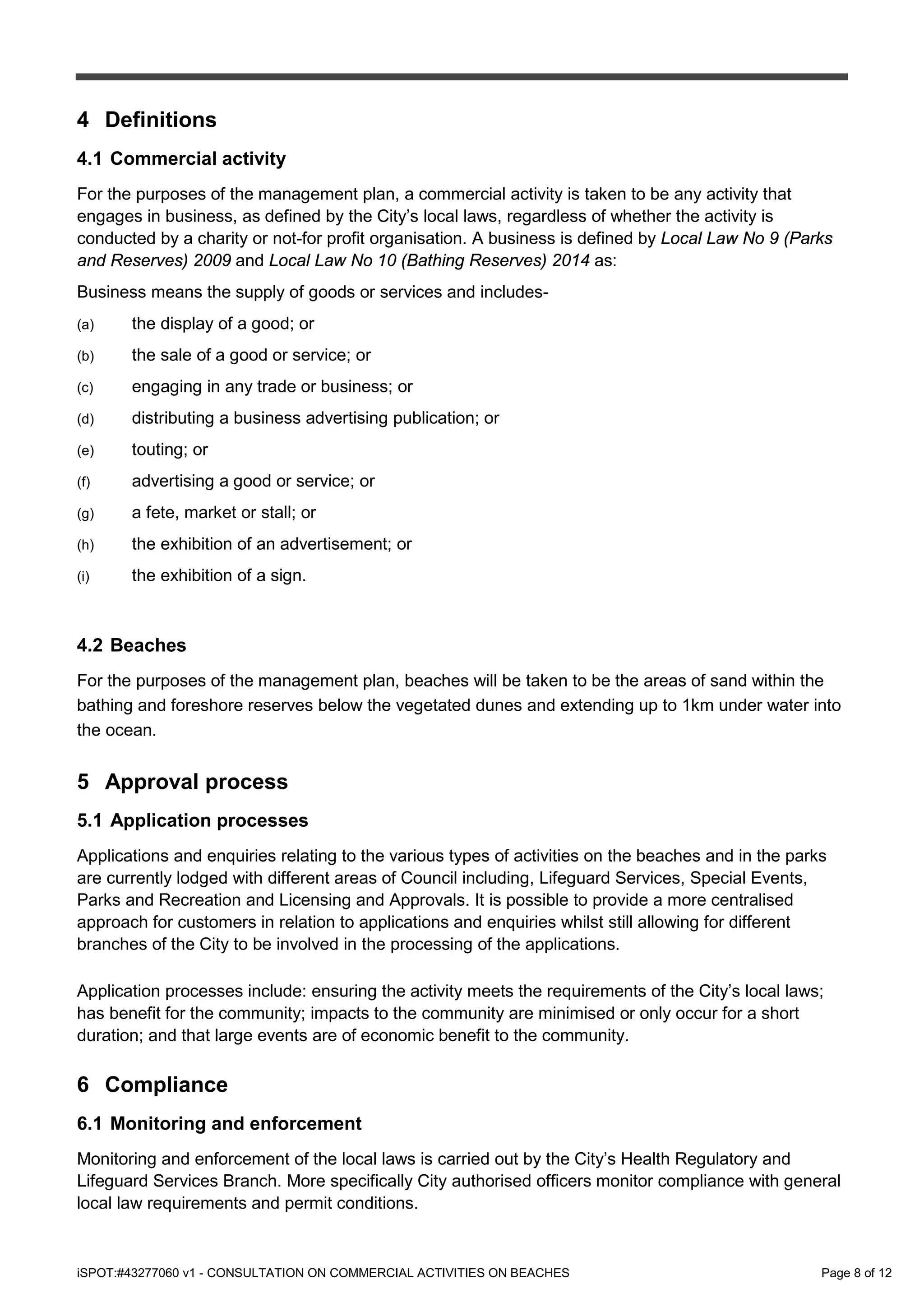 iSPOT:#43277060 v1 - CONSULTATION ON COMMERCIAL ACTIVITIES ON BEACHES Page 8 of 12
4 Definitions
4.1 Commercial activity
For the purposes of the management plan, a commercial activity is taken to be any activity that
engages in business, as defined by the City’s local laws, regardless of whether the activity is
conducted by a charity or not-for profit organisation. A business is defined by Local Law No 9 (Parks
and Reserves) 2009 and Local Law No 10 (Bathing Reserves) 2014 as:
Business means the supply of goods or services and includes-
(a) the display of a good; or
(b) the sale of a good or service; or
(c) engaging in any trade or business; or
(d) distributing a business advertising publication; or
(e) touting; or
(f) advertising a good or service; or
(g) a fete, market or stall; or
(h) the exhibition of an advertisement; or
(i) the exhibition of a sign.
4.2 Beaches
For the purposes of the management plan, beaches will be taken to be the areas of sand within the
bathing and foreshore reserves below the vegetated dunes and extending up to 1km under water into
the ocean.
5 Approval process
5.1 Application processes
Applications and enquiries relating to the various types of activities on the beaches and in the parks
are currently lodged with different areas of Council including, Lifeguard Services, Special Events,
Parks and Recreation and Licensing and Approvals. It is possible to provide a more centralised
approach for customers in relation to applications and enquiries whilst still allowing for different
branches of the City to be involved in the processing of the applications.
Application processes include: ensuring the activity meets the requirements of the City’s local laws;
has benefit for the community; impacts to the community are minimised or only occur for a short
duration; and that large events are of economic benefit to the community.
6 Compliance
6.1 Monitoring and enforcement
Monitoring and enforcement of the local laws is carried out by the City’s Health Regulatory and
Lifeguard Services Branch. More specifically City authorised officers monitor compliance with general
local law requirements and permit conditions.
 
