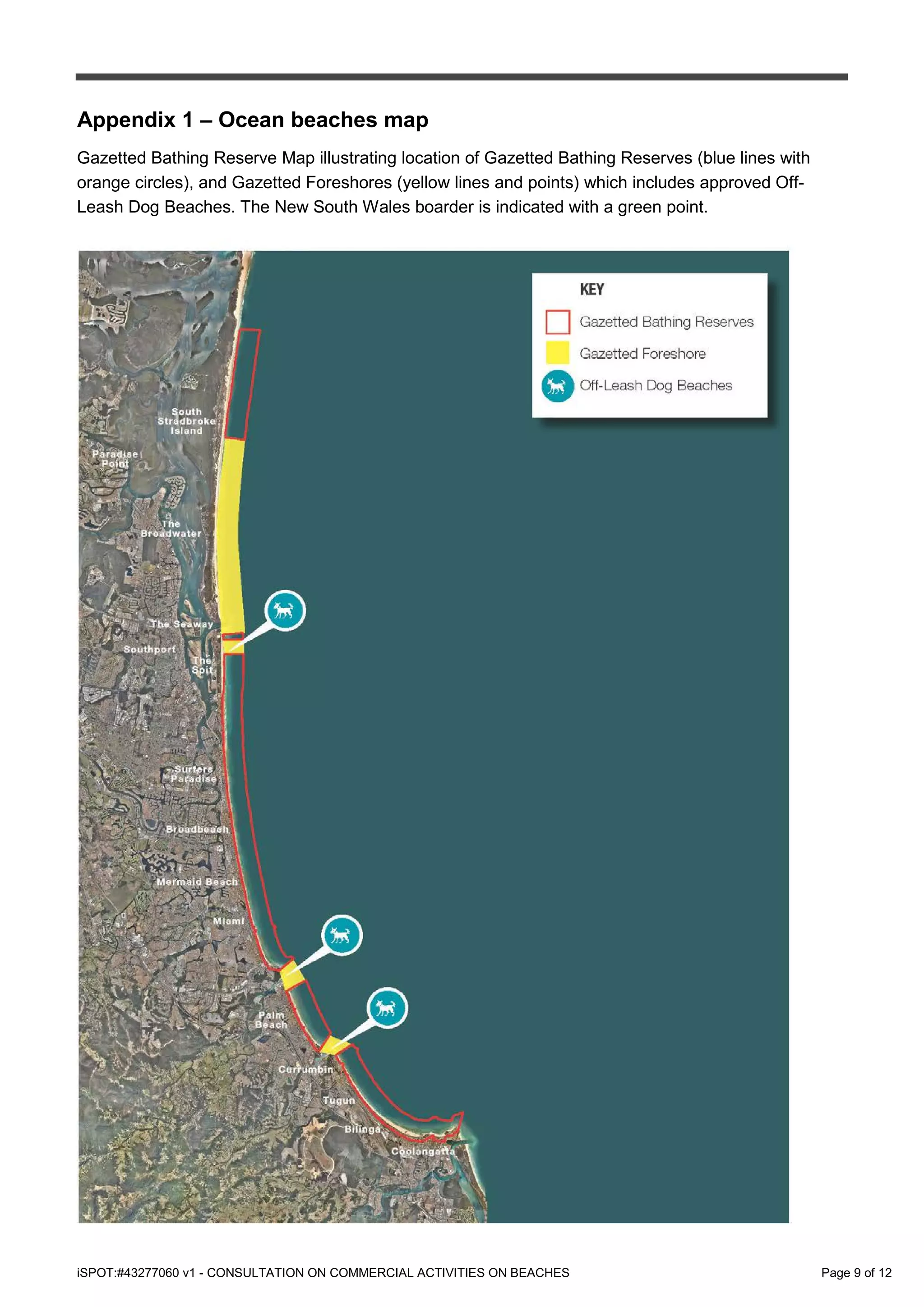 iSPOT:#43277060 v1 - CONSULTATION ON COMMERCIAL ACTIVITIES ON BEACHES Page 9 of 12
Appendix 1 – Ocean beaches map
Gazetted Bathing Reserve Map illustrating location of Gazetted Bathing Reserves (blue lines with
orange circles), and Gazetted Foreshores (yellow lines and points) which includes approved Off-
Leash Dog Beaches. The New South Wales boarder is indicated with a green point.
 