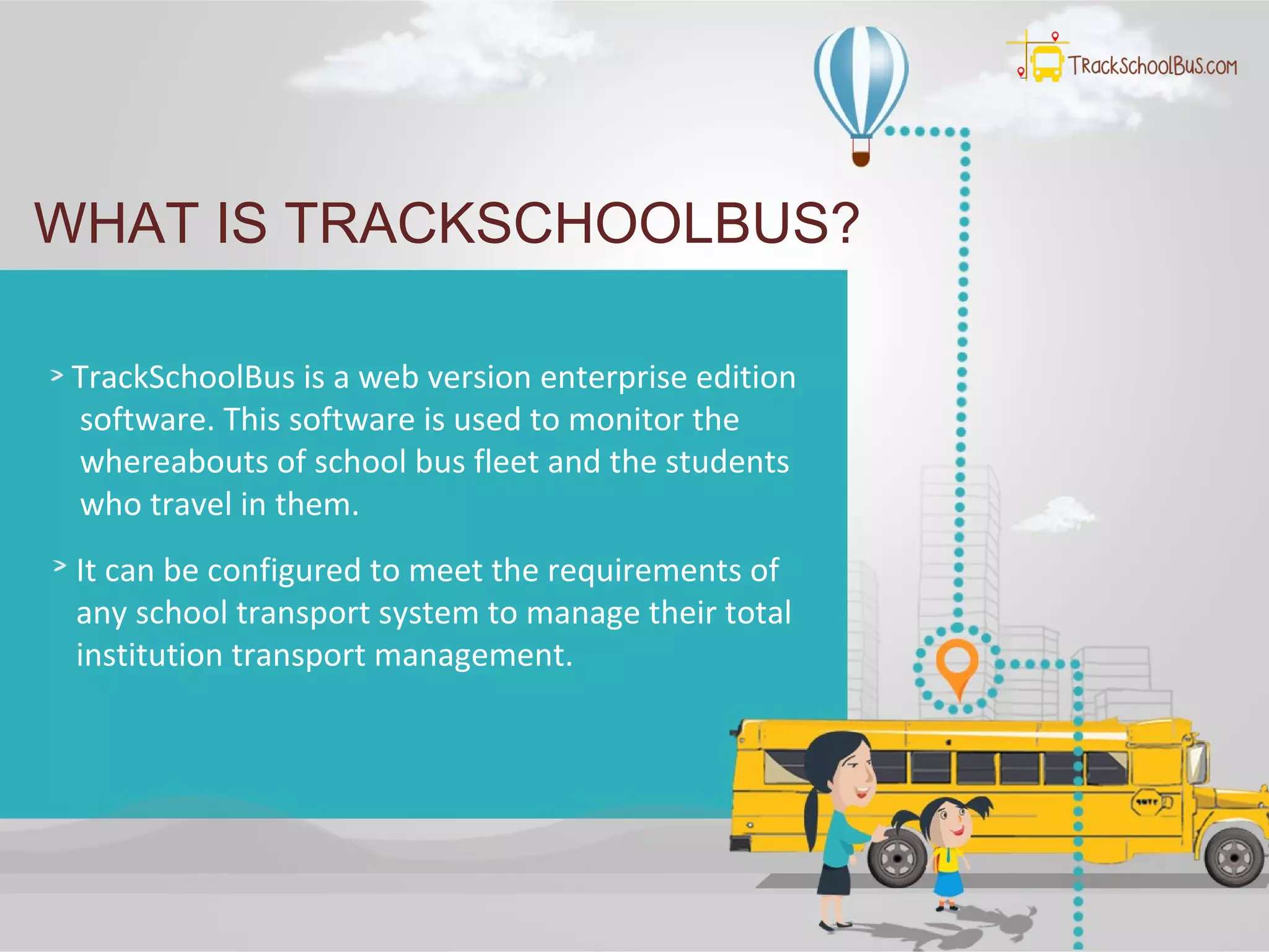 WHAT IS TRACKSCHOOLBUS?
TrackSchoolBus is a web version enterprise edition
software. This software is used to monitor the
whereabouts of school bus fleet and the students
who travel in them.
It can be configured to meet the requirements of
any school transport system to manage their total
institution transport management.
 