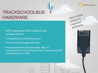 Industry leading
hardware to
ensure best
performance
GPS tracking and RFID reading in one
compact device!
Embedded GPS and GPRS Antenna
IP 54 Compliant Rugged ABS Body
Device provided by National Meter Mfg. Co
(www.taximeter.in), leading provider of commercial GPS
tracking devices in India
TRACKSCHOOLBUS
HARDWARE
 