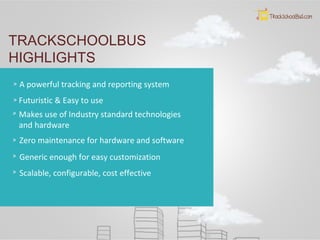 TRACKSCHOOLBUS
HIGHLIGHTS
A powerful tracking and reporting system
Futuristic & Easy to use
Makes use of Industry standard technologies
and hardware
Zero maintenance for hardware and software
Generic enough for easy customization
Scalable, configurable, cost effective
 