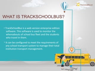 WHAT IS TRACKSCHOOLBUS?
TrackSchoolBus is a web version enterprise edition
software. This software is used to monitor the
whereabouts of school bus fleet and the students
who travel in them.
It can be configured to meet the requirements of
any school transport system to manage their total
institution transport management.
 