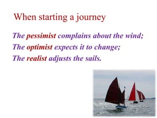 When starting a journey
The pessimist complains about the wind;
The optimist expects it to change;
The realist adjusts the sails.
 