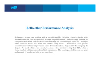 Bellwether Performance Analysis

Bellwethers is our core holding with a low risk profile. It holds 10 stocks in the Nifty
universe that are then weighted to achieve outperformance. This strategy focuses on
companies that have a strong franchise that they are continuing to build on. A longer
term b i
t      business f
                focus not f
                          t front and center story stocks. E
                                t    d     t    t      t k     Economics and growth
                                                                        i      d      th
consideration within a larger macro trend drives allocation. Buy and let the company do
its job. We think of these as annuity businesses that are increasing their EPS, while a
rising market will take care of multiple-expansion. The holding period is over one year
and around 10 stocks are held at any one time.
 