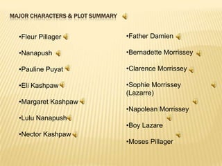 MAJOR CHARACTERS & PLOT SUMMARY

•Fleur Pillager

•Father Damien

•Nanapush

•Bernadette Morrissey

•Pauline Puyat

•Clarence Morrissey

•Eli Kashpaw

•Sophie Morrissey
(Lazarre)

•Margaret Kashpaw
•Lulu Nanapush

•Nector Kashpaw

•Napolean Morrissey
•Boy Lazare
•Moses Pillager

 