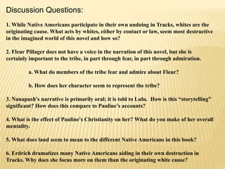 Discussion Questions:
1. While Native Americans participate in their own undoing in Tracks, whites are the
originating cause. What acts by whites, either by contact or law, seem most destructive
in the imagined world of this novel and how so?
2. Fleur Pillager does not have a voice in the narration of this novel, but she is
certainly important to the tribe, in part through fear, in part through admiration.
a. What do members of the tribe fear and admire about Fleur?
b. How does her character seem to represent the tribe?
3. Nanapush's narrative is primarily oral; it is told to Lulu. How is this “storytelling”
significant? How does this compare to Pauline’s accounts?
4. What is the effect of Pauline's Christianity on her? What do you make of her overall
mentality.
5. What does land seem to mean to the different Native Americans in this book?
6. Erdrich dramatizes many Native Americans aiding in their own destruction in
Tracks. Why does she focus more on them than the originating white cause?

 