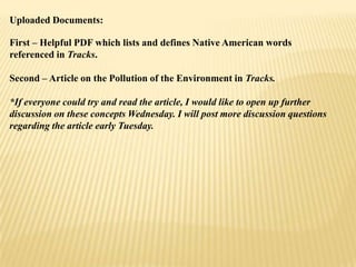 Uploaded Documents:
First – Helpful PDF which lists and defines Native American words
referenced in Tracks.
Second – Article on the Pollution of the Environment in Tracks.
*If everyone could try and read the article, I would like to open up further
discussion on these concepts Wednesday. I will post more discussion questions
regarding the article early Tuesday.

 