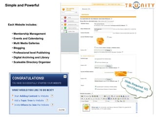Simple and Powerful Membership Management Events and Calendaring Multi Media Galleries Blogging Professional level Publishing Digital Archiving and Library Scaleable Directory Organizer Each Website includes: 