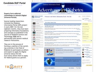 Candidate DUF Portal  Diabetes Info Portal Experts form editorial committees to steward Digital Universe Portals. Several leading researchers initiated the Diabetes Information Portal (DIP) project in early 2007. For the last eighteen months, they have been preparing informatics foundations and concepts as published in the Journal of Diabetes Science and Technology 2008 and in partnership with several medical research institutions. They are in the process of forming a coalition of the world's top scientists in the field of Diabetes to participate as editors and expect to apply for Digital Universe status this fall.  Such status allows them to apply for federal grants as a partner. 