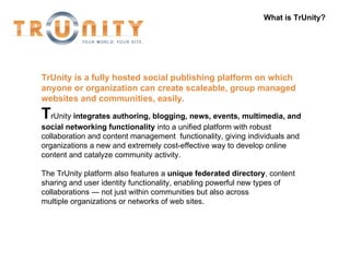 What is TrUnity? TrUnity   is a fully hosted social publishing platform on which anyone or organization can create scaleable, group managed websites and communities, easily. T rUnity  integrates authoring, blogging, news, events, multimedia, and social networking functionality  into a unified platform with robust collaboration and content management  functionality, giving individuals and organizations a new and extremely cost-effective way to develop online content and catalyze community activity.  The TrUnity platform also features a  unique federated directory , content sharing and user identity functionality, enabling powerful new types of collaborations — not just within communities but also across multiple organizations or networks of web sites.  