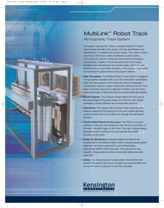 Kensington Laboratories’ 300mm capable MultiLink™ Robot
Track system provides high speed, with fast acceleration and
deceleration, in a reliable and proven design. The unique vertical
mounting of the Track system establishes a datum plane,
eliminating the need for additional robot leveling. Kensington
Laboratories, a leader in advanced automation technology,
develops and manufactures the highest quality and most cost
effective robotic automation solutions in the industry – all backed
by Kensington’s global service and support network.
• High Throughput: The MultiLink Robot Track system is designed
for high-speed operation with up to 200 inches/sec2 acceleration
rates and peak speeds of 55 inches per second. Kensington
Laboratories’ superior quality construction ensures that the Track
base is precision ground to a flatness of 0.002" over the entire
track travel length, enabling the Track to achieve these high speeds.
• Small Footprint: The compact design allows the end-user to
take advantage of the space below the Track for their system
packaging, making efficient use of equipment footprint.
• Cleanliness: The unique, side-mounted Track maximizes the
exhaust opening of the equipment front end module allowing
uniform air flow from the fan filter unit through the perforated
fab floor.
• Precise Robot Placement Accuracy: The Track is mounted
vertically to the end-user equipment with the top and bottom of
the robot mounted rigidly to the Track. This rigid, vertical design
eliminates motion settling time and improves the overall
accuracy of the robot.
• Design for Manufacture: Integrated alignment features are
incorporated in the MultiLink Robot Track to assure precise system
registration of critical components, such as Kensington
Laboratories’ 300mm ADO load ports. This reduces the time
required to bring systems online and provides faster production
cycle time.
• Safety: The Track employs multiple safety mechanisms that
sense if the system has struck an object and automatically shut
the system down to prevent or minimize damage.
MultiLink™
Robot Track
Atmospheric Track System
DS-07033 Track System.qxd 9/8/06 11:59 AM Page 1
 