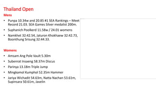 Thailand Open
Mens
• Punpa 10.34w and 20.85 #1 SEA Rankings – Meet
Record 21.03. SEA Games Silver medalist 200m.
• Suphanich Poolkerd 11.58w / 24.01 womens
• Namkhet 32:42.54, Jaturon Khokhaew 32:42.73,
Boonthung Srisung 32:44.33.
Womens
• Amsam Ang Pole Vault 5.30m
• Subenrat Insaeng 58.37m Discus
• Parinya 13.18m Triple Jump
• Mingkamol Kumphol 52.35m Hammer
• Jariya Wichadit 54.63m, Natta Nachan 53.61m,
Supinsara 50.61m, Javelin
 