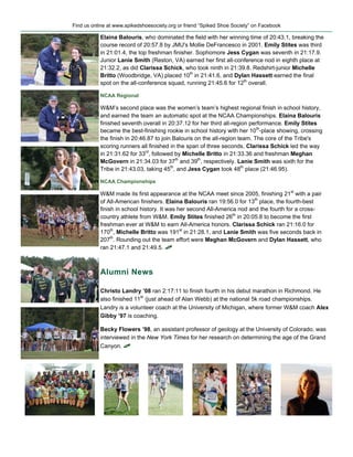 Find us online at www.spikedshoesociety.org or friend “Spiked Shoe Society” on Facebook

           Elaina Balouris, who dominated the field with her winning time of 20:43.1, breaking the
           course record of 20:57.8 by JMU's Mollie DeFrancesco in 2001. Emily Stites was third
           in 21:01.4, the top freshman finisher. Sophomore Jess Cygan was seventh in 21:17.9.
           Junior Lanie Smith (Reston, VA) earned her first all-conference nod in eighth place at
           21:32.2, as did Clarissa Schick, who took ninth in 21:39.8. Redshirt-junior Michelle
           Britto (Woodbridge, VA) placed 10th in 21:41.6, and Dylan Hassett earned the final
           spot on the all-conference squad, running 21:45.6 for 12th overall.

           NCAA Regional

           W&M’s second place was the women’s team’s highest regional finish in school history,
           and earned the team an automatic spot at the NCAA Championships. Elaina Balouris
           finished seventh overall in 20:37.12 for her third all-region performance. Emily Stites
           became the best-finishing rookie in school history with her 10th-place showing, crossing
           the finish in 20:46.87 to join Balouris on the all-region team. The core of the Tribe's
           scoring runners all finished in the span of three seconds. Clarissa Schick led the way
           in 21:31.62 for 33rd, followed by Michelle Britto in 21:33.36 and freshman Meghan
           McGovern in 21:34.03 for 37th and 39th, respectively. Lanie Smith was sixth for the
           Tribe in 21:43.03, taking 45th, and Jess Cygan took 48th place (21:46.95).

           NCAA Championships

           W&M made its first appearance at the NCAA meet since 2005, finishing 21st with a pair
           of All-American finishers. Elaina Balouris ran 19:56.0 for 13th place, the fourth-best
           finish in school history. It was her second All-America nod and the fourth for a cross-
           country athlete from W&M. Emily Stites finished 26th in 20:05.8 to become the first
           freshman ever at W&M to earn All-America honors. Clarissa Schick ran 21:16.0 for
           170th, Michelle Britto was 191st in 21:28.1, and Lanie Smith was five seconds back in
           207th. Rounding out the team effort were Meghan McGovern and Dylan Hassett, who
           ran 21:47.1 and 21:49.5. !



           Alumni News

           Christo Landry ’08 ran 2:17:11 to finish fourth in his debut marathon in Richmond. He
           also finished 11th (just ahead of Alan Webb) at the national 5k road championships.
           Landry is a volunteer coach at the University of Michigan, where former W&M coach Alex
           Gibby ’97 is coaching.

           Becky Flowers ’98, an assistant professor of geology at the University of Colorado, was
           interviewed in the New York Times for her research on determining the age of the Grand
           Canyon. !
 