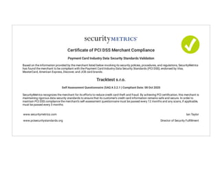 Certi cate of PCI DSS Merchant Compliance
Payment Card Industry Data Security Standards Validation
Based on the information provided by the merchant listed below involving its security policies, procedures, and regulations, SecurityMetrics
has found the merchant to be compliant with the Payment Card Industry Data Security Standards (PCI DSS), endorsed by Visa,
MasterCard, American Express, Discover, and JCB card brands.
Tracktest s.r.o.
Self Assessment Questionnaire (SAQ A 3.2.1 ) Compliant Date: 08 Oct 2020
SecurityMetrics recognizes the merchant for its efforts to reduce credit card theft and fraud. By achieving PCI certi cation, this merchant is
maintaining rigorous data security standards to ensure that its customer's credit card information remains safe and secure. In order to
maintain PCI DSS compliance the merchant's self-assessment questionnaire must be passed every 12 months and any scans, if applicable,
must be passed every 3 months.
www.securitymetrics.com
www.pcisecuritystandards.org
Ian Taylor
Director of Security Ful llment
 