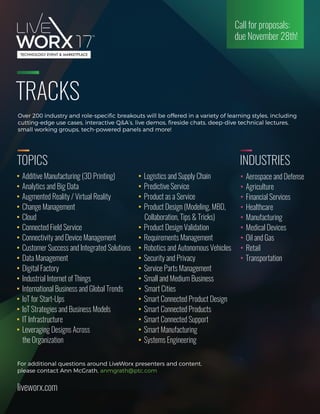 TRACKS
Over 200 industry and role-speciﬁc breakouts will be offered in a variety of learning styles, including
cutting-edge use cases, interactive Q&A’s, live demos, ﬁreside chats, deep-dive technical lectures,
small working groups, tech-powered panels and more! 
For additional questions around LiveWorx presenters and content,
please contact Ann McGrath, anmgrath@ptc.com
liveworx.com
Call for proposals:
due November 28th!
TOPICS INDUSTRIES
 