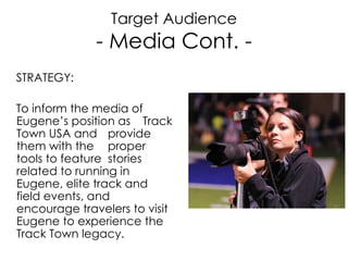 Target Audience - Media Cont. - STRATEGY: To inform the media of Eugene’s position as  Track Town USA and  provide them with the  proper tools to feature  stories related to running in Eugene, elite track and field events, and encourage travelers to visit Eugene to experience the Track Town legacy. 
