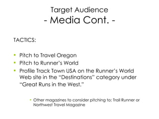 Target Audience - Media Cont. - TACTICS: Pitch to Travel Oregon Pitch to Runner’s World  Profile Track Town USA on the Runner’s World Web site in the “Destinations” category under “Great Runs in the West.”   Other magazines to consider pitching to: Trail Runner or Northwest Travel Magazine 