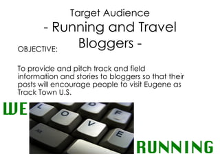 Target Audience - Running and Travel Bloggers - OBJECTIVE:  To provide and pitch track and field  information and stories to bloggers so that their posts will encourage people to visit Eugene as Track Town U.S. WE RUNNING 