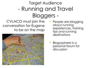 Target Audience - Running and Travel Bloggers - People are blogging about running experiences, training tips and running destinations Blogosphere is a personal forum for discussion CVLACO must join the conversation for Eugene to be on the map 