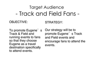 Target Audience   - Track and Field Fans - OBJECTIVE:  To promote Eugene’s Track & Field and running events to fans so that they choose Eugene as a travel destination specifically to attend events.  STRATEGY: Our strategy will be to promote Eugene’s Track and Field events and encourage fans to attend the events.  