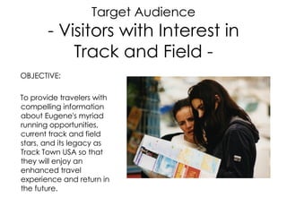 Target Audience - Visitors with Interest in Track and Field - OBJECTIVE: To provide travelers with compelling information about Eugene's myriad running opportunities, current track and field stars, and its legacy as Track Town USA so that they will enjoy an enhanced travel experience and return in the future. 