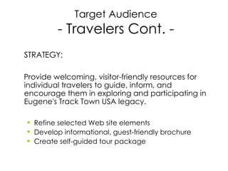 Target Audience - Travelers Cont. - STRATEGY: Provide welcoming, visitor-friendly resources for individual travelers to guide, inform, and encourage them in exploring and participating in Eugene's Track Town USA legacy. Refine selected Web site elements Develop informational, guest-friendly brochure  Create self-guided tour package 