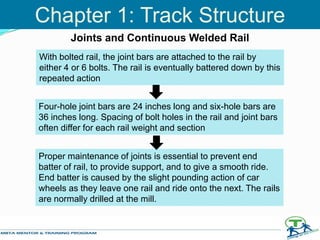 With bolted rail, the joint bars are attached to the rail by
either 4 or 6 bolts. The rail is eventually battered down by this
repeated action
Four-hole joint bars are 24 inches long and six-hole bars are
36 inches long. Spacing of bolt holes in the rail and joint bars
often differ for each rail weight and section
Proper maintenance of joints is essential to prevent end
batter of rail, to provide support, and to give a smooth ride.
End batter is caused by the slight pounding action of car
wheels as they leave one rail and ride onto the next. The rails
are normally drilled at the mill.
Joints and Continuous Welded Rail
Chapter 1: Track Structure
 