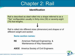 Chapter 2: Rail
Identification
Rail is described as steel rolled into a shape referred to as a
“Tee” configuration usually in thirty-nine (39) or seventy-eight
(78) foot lengths.
Some section names:
RE American Railroad Engineering &
Maintenance of Way Association
ASCE America Society of Civil Engineers
Rail is rolled into different sizes (dimension) and shapes or of
different weight and section
 