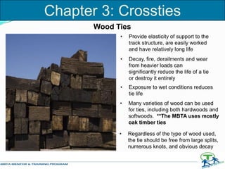 Wood Ties
• Provide elasticity of support to the
track structure, are easily worked
and have relatively long life
• Decay, fire, derailments and wear
from heavier loads can
significantly reduce the life of a tie
or destroy it entirely
• Exposure to wet conditions reduces
tie life
• Many varieties of wood can be used
for ties, including both hardwoods and
softwoods. **The MBTA uses mostly
oak timber ties
• Regardless of the type of wood used,
the tie should be free from large splits,
numerous knots, and obvious decay
Chapter 3: Crossties
 