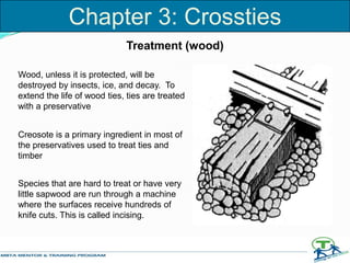 Treatment (wood)
Wood, unless it is protected, will be
destroyed by insects, ice, and decay. To
extend the life of wood ties, ties are treated
with a preservative
Creosote is a primary ingredient in most of
the preservatives used to treat ties and
timber
Species that are hard to treat or have very
little sapwood are run through a machine
where the surfaces receive hundreds of
knife cuts. This is called incising.
Chapter 3: Crossties
 