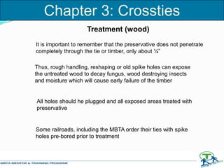It is important to remember that the preservative does not penetrate
completely through the tie or timber, only about ¼”
Thus, rough handling, reshaping or old spike holes can expose
the untreated wood to decay fungus, wood destroying insects
and moisture which will cause early failure of the timber
All holes should he plugged and all exposed areas treated with
preservative
Some railroads, including the MBTA order their ties with spike
holes pre-bored prior to treatment
Chapter 3: Crossties
Treatment (wood)
 