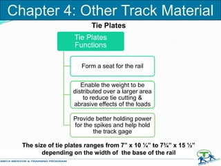 Tie Plates
Tie Plates
Functions
Form a seat for the rail
Enable the weight to be
distributed over a larger area
to reduce tie cutting &
abrasive effects of the loads
Provide better holding power
for the spikes and help hold
the track gage
The size of tie plates ranges from 7” x 10 ¼” to 7¾” x 15 ½”
depending on the width of the base of the rail
Chapter 4: Other Track Material
 