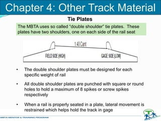 The MBTA uses so called “double shoulder” tie plates. These
plates have two shoulders, one on each side of the rail seat
• The double shoulder plates must be designed for each
specific weight of rail
• All double shoulder plates are punched with square or round
holes to hold a maximum of 8 spikes or screw spikes
respectively
• When a rail is properly seated in a plate, lateral movement is
restrained which helps hold the track in gage
Tie Plates
Chapter 4: Other Track Material
 