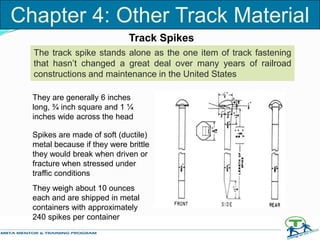Track Spikes
The track spike stands alone as the one item of track fastening
that hasn’t changed a great deal over many years of railroad
constructions and maintenance in the United States
They are generally 6 inches
long, ¾ inch square and 1 ¼
inches wide across the head
Spikes are made of soft (ductile)
metal because if they were brittle
they would break when driven or
fracture when stressed under
traffic conditions
They weigh about 10 ounces
each and are shipped in metal
containers with approximately
240 spikes per container
Chapter 4: Other Track Material
 
