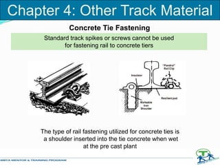 Concrete Tie Fastening
Standard track spikes or screws cannot be used
for fastening rail to concrete tiers
The type of rail fastening utilized for concrete ties is
a shoulder inserted into the tie concrete when wet
at the pre cast plant
Chapter 4: Other Track Material
 